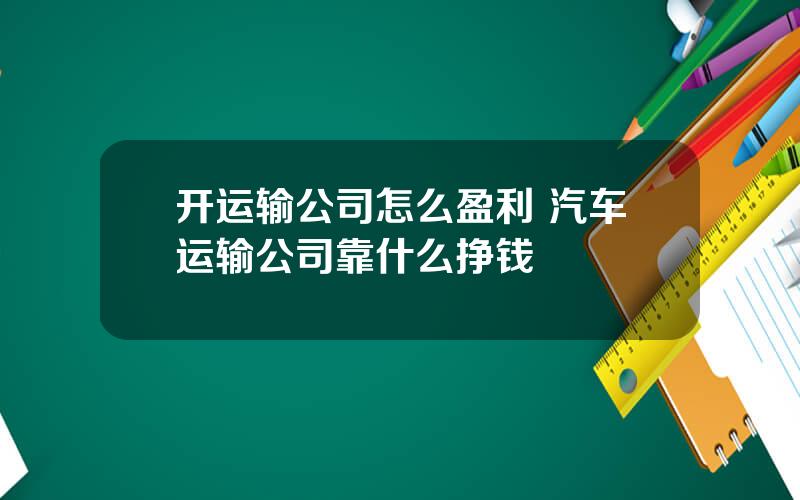 开运输公司怎么盈利 汽车运输公司靠什么挣钱